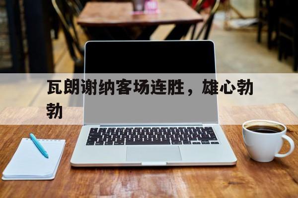 半岛体育下载入口官网-瓦朗谢纳客场连胜，雄心勃勃的简单介绍